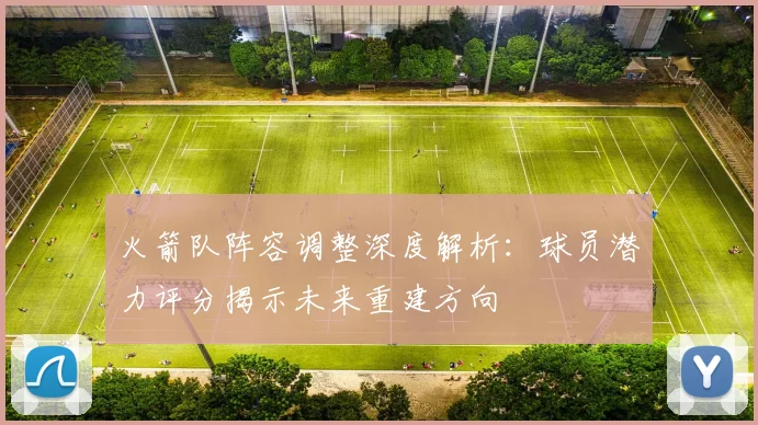 火箭队阵容调整深度解析：球员潜力评分揭示未来重建方向