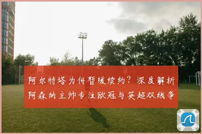 阿尔特塔为何暂缓续约？深度解析阿森纳主帅专注欧冠与英超双线争冠的战略布局