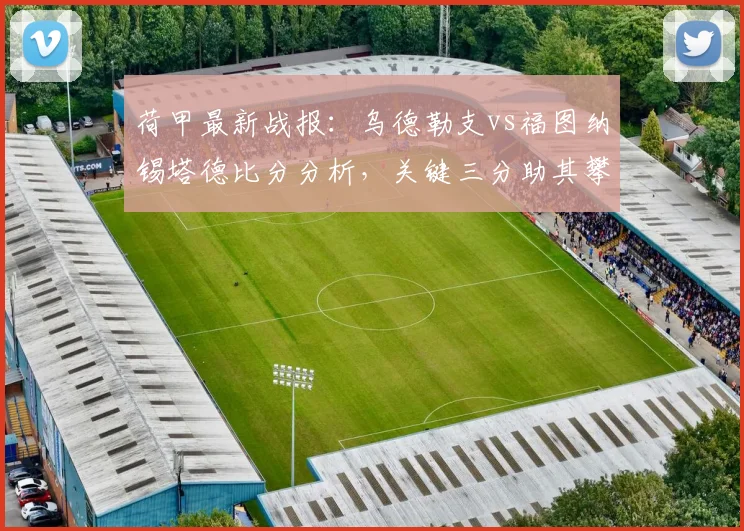 荷甲最新战报：乌德勒支vs福图纳锡塔德比分分析，关键三分助其攀升积分榜