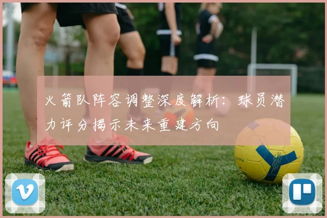 火箭队阵容调整深度解析：球员潜力评分揭示未来重建方向