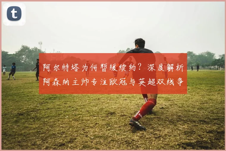 阿尔特塔为何暂缓续约？深度解析阿森纳主帅专注欧冠与英超双线争冠的战略布局